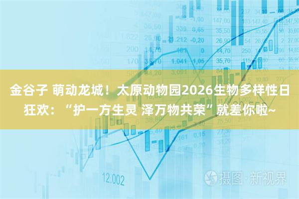 金谷子 萌动龙城！太原动物园2026生物多样性日狂欢：“护一方生灵 泽万物共荣”就差你啦~