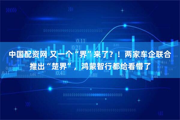 中国配资网 又一个“界”来了？！两家车企联合推出“楚界”，鸿蒙智行都给看懵了