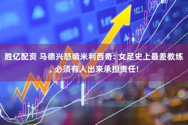 胜亿配资 马德兴怒喷米利西奇: 女足史上最差教练, 必须有人出来承担责任!