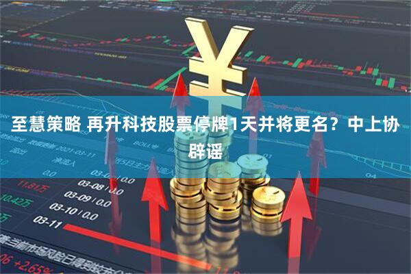 至慧策略 再升科技股票停牌1天并将更名？中上协辟谣