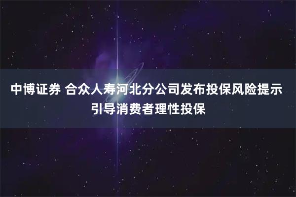 中博证券 合众人寿河北分公司发布投保风险提示 引导消费者理性投保