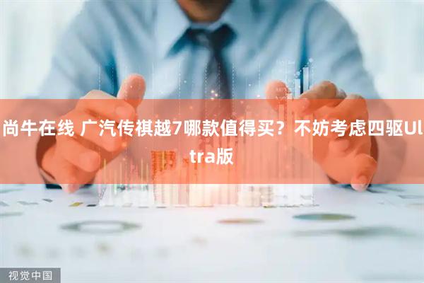 尚牛在线 广汽传祺越7哪款值得买？不妨考虑四驱Ultra版