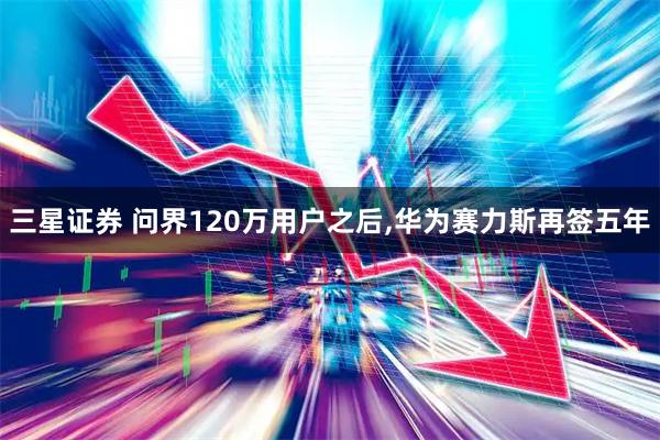 三星证券 问界120万用户之后,华为赛力斯再签五年