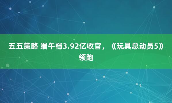 五五策略 端午档3.92亿收官，《玩具总动员5》领跑