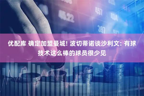 优配库 确定加盟曼城! 波切蒂诺谈沙利文: 有球技术这么棒的球员很少见