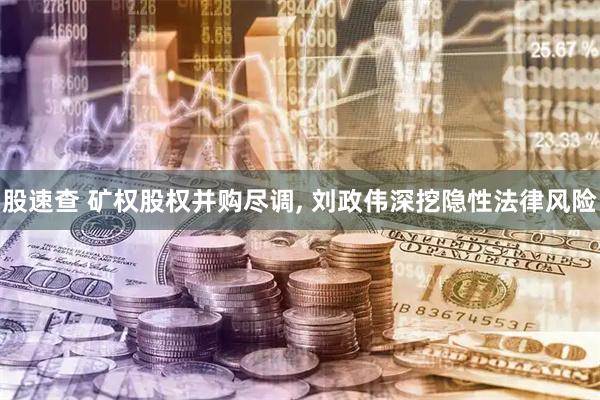 股速查 矿权股权并购尽调, 刘政伟深挖隐性法律风险
