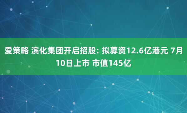爱策略 滨化集团开启招股: 拟募资12.6亿港元 7月10日上市 市值145亿