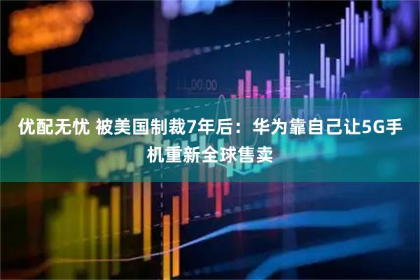 优配无忧 被美国制裁7年后：华为靠自己让5G手机重新全球售卖