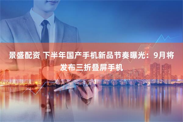 景盛配资 下半年国产手机新品节奏曝光：9月将发布三折叠屏手机