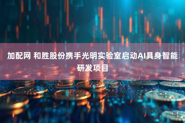 加配网 和胜股份携手光明实验室启动AI具身智能研发项目