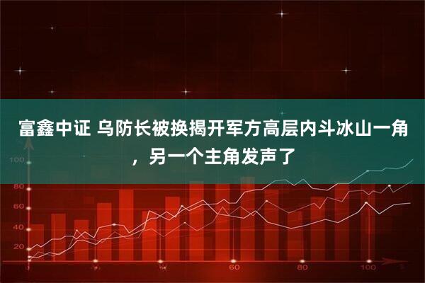富鑫中证 乌防长被换揭开军方高层内斗冰山一角，另一个主角发声了