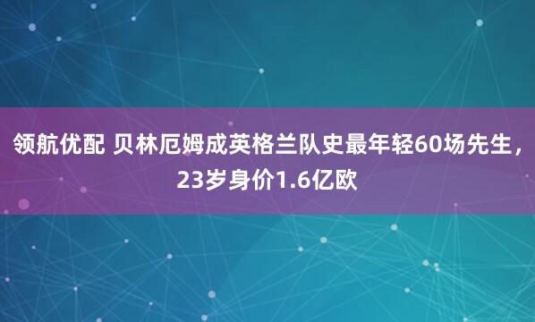领航优配 贝林厄姆成英格兰队史最年轻60场先生，23岁身价1.6亿欧