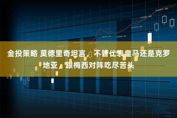 金投策略 莫德里奇坦言，不管代表皇马还是克罗地亚，跟梅西对阵吃尽苦头