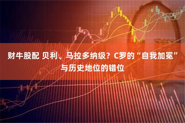 财牛股配 贝利、马拉多纳级？C罗的“自我加冕”与历史地位的错位