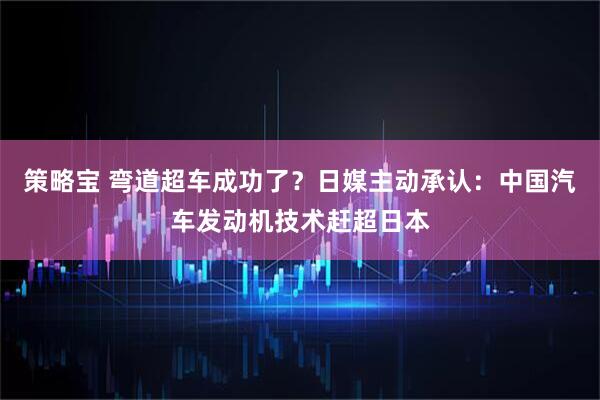 策略宝 弯道超车成功了？日媒主动承认：中国汽车发动机技术赶超日本