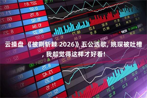 云操盘 《披荆斩棘 2026》五公选歌, 姚琛被吐槽, 我却觉得这样才好看!