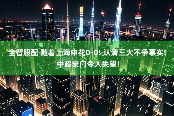 全智股配 随着上海申花0-0! 认清三大不争事实! 中超豪门令人失望!